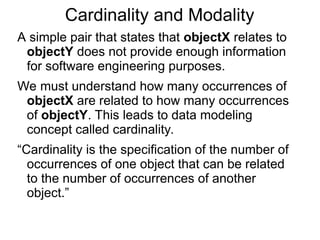 Cardinality and Modality
A simple pair that states that objectX relates to
objectY does not provide enough information
for software engineering purposes.
We must understand how many occurrences of
objectX are related to how many occurrences
of objectY. This leads to data modeling
concept called cardinality.
“Cardinality is the specification of the number of
occurrences of one object that can be related
to the number of occurrences of another
object.”
 