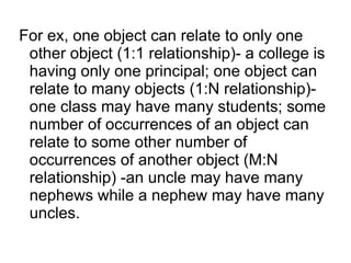 For ex, one object can relate to only one
other object (1:1 relationship)- a college is
having only one principal; one object can
relate to many objects (1:N relationship)-
one class may have many students; some
number of occurrences of an object can
relate to some other number of
occurrences of another object (M:N
relationship) -an uncle may have many
nephews while a nephew may have many
uncles.
 