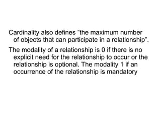 Cardinality also defines ”the maximum number
of objects that can participate in a relationship”.
The modality of a relationship is 0 if there is no
explicit need for the relationship to occur or the
relationship is optional. The modality 1 if an
occurrence of the relationship is mandatory
 