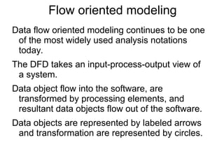 Flow oriented modeling
Data flow oriented modeling continues to be one
of the most widely used analysis notations
today.
The DFD takes an input-process-output view of
a system.
Data object flow into the software, are
transformed by processing elements, and
resultant data objects flow out of the software.
Data objects are represented by labeled arrows
and transformation are represented by circles.
 