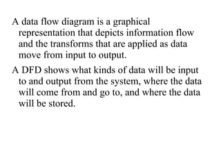 A data flow diagram is a graphical
representation that depicts information flow
and the transforms that are applied as data
move from input to output.
A DFD shows what kinds of data will be input
to and output from the system, where the data
will come from and go to, and where the data
will be stored.
 