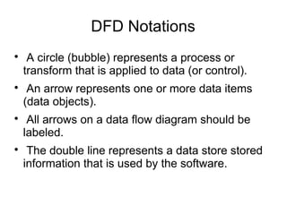 DFD Notations

A circle (bubble) represents a process or
transform that is applied to data (or control).

An arrow represents one or more data items
(data objects).

All arrows on a data flow diagram should be
labeled.

The double line represents a data store stored
information that is used by the software.
 