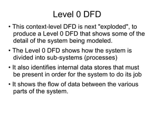 Level 0 DFD
• This context level DFD is next "exploded", to
‐
produce a Level 0 DFD that shows some of the
detail of the system being modeled.
• The Level 0 DFD shows how the system is
divided into sub systems (processes)
‐
• It also identifies internal data stores that must
be present in order for the system to do its job
• It shows the flow of data between the various
parts of the system.
 
