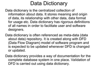 Data Dictionary
Data dictionary is the centralized collection of
information about data. It stores meaning and origin
of data, its relationship with other data, data format
for usage etc. Data dictionary has rigorous definitions
of all names in order to facilitate user and software
designers.
Data dictionary is often referenced as meta-data (data
about data) repository. It is created along with DFD
(Data Flow Diagram) model of software program and
is expected to be updated whenever DFD is changed
or updated.
Data dictionary provides a way of documentation for the
complete database system in one place. Validation of
DFD is carried out using data dictionary.
 