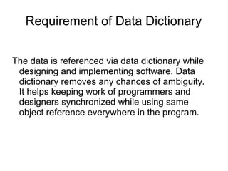 Requirement of Data Dictionary
The data is referenced via data dictionary while
designing and implementing software. Data
dictionary removes any chances of ambiguity.
It helps keeping work of programmers and
designers synchronized while using same
object reference everywhere in the program.
 