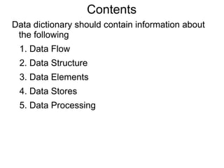 Contents
Data dictionary should contain information about
the following
1. Data Flow
2. Data Structure
3. Data Elements
4. Data Stores
5. Data Processing
 