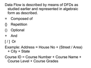 Data Flow is described by means of DFDs as
studied earlier and represented in algebraic
form as described.
= Composed of
{} Repetition
() Optional
+ And
[ / ] Or
Example: Address = House No + (Street / Area)
+ City + State
Course ID = Course Number + Course Name +
Course Level + Course Grades
 