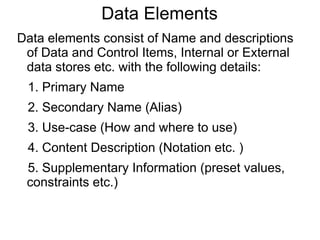 Data Elements
Data elements consist of Name and descriptions
of Data and Control Items, Internal or External
data stores etc. with the following details:
1. Primary Name
2. Secondary Name (Alias)
3. Use-case (How and where to use)
4. Content Description (Notation etc. )
5. Supplementary Information (preset values,
constraints etc.)
 