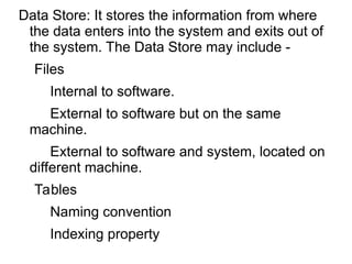 Data Store: It stores the information from where
the data enters into the system and exits out of
the system. The Data Store may include -
Files
Internal to software.
External to software but on the same
machine.
External to software and system, located on
different machine.
Tables
Naming convention
Indexing property
 