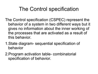 The Control specification
The Control specification (CSPEC) represent the
behavior of a system in two different ways but it
gives no information about the inner working of
the processes that are activated as a result of
this behavior.
1.State diagram- sequential specification of
behavior
2.Program activation table- combinatorial
specification of behavior.
 