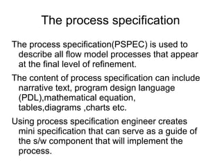 The process specification
The process specification(PSPEC) is used to
describe all flow model processes that appear
at the final level of refinement.
The content of process specification can include
narrative text, program design language
(PDL),mathematical equation,
tables,diagrams ,charts etc.
Using process specification engineer creates
mini specification that can serve as a guide of
the s/w component that will implement the
process.
 