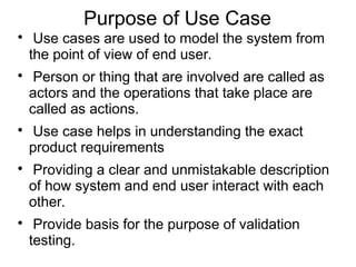 Purpose of Use Case

Use cases are used to model the system from
the point of view of end user.

Person or thing that are involved are called as
actors and the operations that take place are
called as actions.

Use case helps in understanding the exact
product requirements

Providing a clear and unmistakable description
of how system and end user interact with each
other.

Provide basis for the purpose of validation
testing.
 