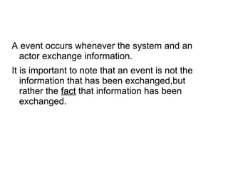 A event occurs whenever the system and an
actor exchange information.
It is important to note that an event is not the
information that has been exchanged,but
rather the fact
fact that information has been
exchanged.
 