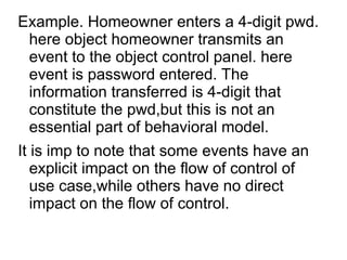 Example. Homeowner enters a 4-digit pwd.
here object homeowner transmits an
event to the object control panel. here
event is password entered. The
information transferred is 4-digit that
constitute the pwd,but this is not an
essential part of behavioral model.
It is imp to note that some events have an
explicit impact on the flow of control of
use case,while others have no direct
impact on the flow of control.
 