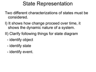 State Representation
Two different characterizations of states must be
considered.
I) It shows how change proceed over time, it
shows the dynamic nature of a system.
II) Clarify following things for state diagram
- identify object
- identify state
- identify event.
 