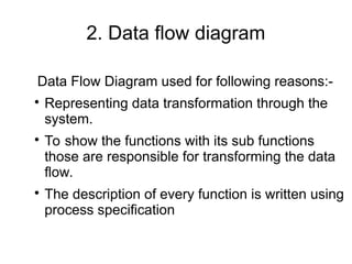 2. Data flow diagram
Data Flow Diagram used for following reasons:-

Representing data transformation through the
system.

To show the functions with its sub functions
those are responsible for transforming the data
flow.

The description of every function is written using
process specification
 
