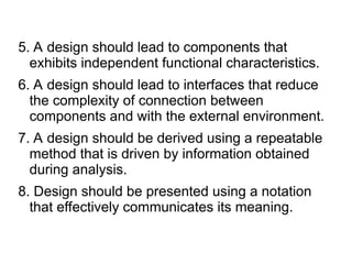 5. A design should lead to components that
exhibits independent functional characteristics.
6. A design should lead to interfaces that reduce
the complexity of connection between
components and with the external environment.
7. A design should be derived using a repeatable
method that is driven by information obtained
during analysis.
8. Design should be presented using a notation
that effectively communicates its meaning.
 