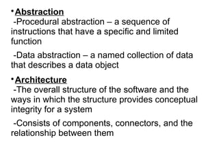 
Abstraction
-Procedural abstraction – a sequence of
instructions that have a specific and limited
function
-Data abstraction – a named collection of data
that describes a data object

Architecture
-The overall structure of the software and the
ways in which the structure provides conceptual
integrity for a system
-Consists of components, connectors, and the
relationship between them
 