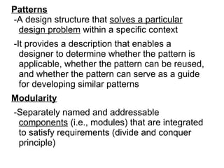 Patterns
-A design structure that solves a particular
design problem within a specific context
-It provides a description that enables a
designer to determine whether the pattern is
applicable, whether the pattern can be reused,
and whether the pattern can serve as a guide
for developing similar patterns
Modularity
-Separately named and addressable
components (i.e., modules) that are integrated
to satisfy requirements (divide and conquer
principle)
 
