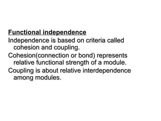 Functional independence
Independence is based on criteria called
Independence is based on criteria called
cohesion and coupling.
cohesion and coupling.
Cohesion(connection or bond) represents
Cohesion(connection or bond) represents
relative functional strength of a module.
relative functional strength of a module.
Coupling is about relative interdependence
Coupling is about relative interdependence
among modules.
among modules.
 