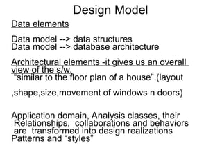 Design Model
Data elements
Data model --> data structures
Data model --> database architecture
Architectural elements -it gives us an overall
view of the s/w.
“similar to the floor plan of a house”.(layout
,shape,size,movement of windows n doors)
Application domain, Analysis classes, their
Relationships, collaborations and behaviors
are transformed into design realizations
Patterns and “styles”
 