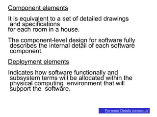 Component elements
It is equivalent to a set of detailed drawings
and specifications
for each room in a house.
The component-level design for software fully
describes the internal detail of each software
component.
Deployment elements
Indicates how software functionally and
subsystem terms will be allocated within the
physical computing environment that will
support the software.
For more Details contact us
 