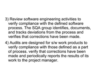 3) Review software engineering activities to
verify compliance with the defined software
process. The SQA group identifies, documents,
and tracks deviations from the process and
verifies that corrections have been made.
4) Audits are designed for s/w work products to
verify compliance with those defined as a part
of process. verify that corrections have been
made and periodically reports the results of its
work to the project manager.
 