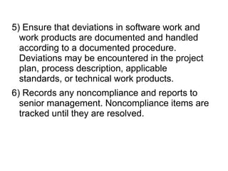 5) Ensure that deviations in software work and
work products are documented and handled
according to a documented procedure.
Deviations may be encountered in the project
plan, process description, applicable
standards, or technical work products.
6) Records any noncompliance and reports to
senior management. Noncompliance items are
tracked until they are resolved.
 