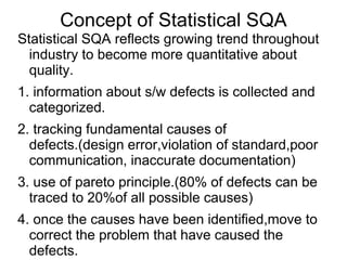 Concept of Statistical SQA
Statistical SQA reflects growing trend throughout
industry to become more quantitative about
quality.
1. information about s/w defects is collected and
categorized.
2. tracking fundamental causes of
defects.(design error,violation of standard,poor
communication, inaccurate documentation)
3. use of pareto principle.(80% of defects can be
traced to 20%of all possible causes)
4. once the causes have been identified,move to
correct the problem that have caused the
defects.
 