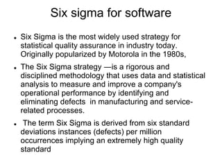 Six sigma for software
 Six Sigma is the most widely used strategy for
statistical quality assurance in industry today.
Originally popularized by Motorola in the 1980s,
 The Six Sigma strategy ―is a rigorous and
disciplined methodology that uses data and statistical
analysis to measure and improve a company's
operational performance by identifying and
eliminating defects in manufacturing and service-
related processes.
 The term Six Sigma is derived from six standard
deviations instances (defects) per million
occurrences implying an extremely high quality
standard
 