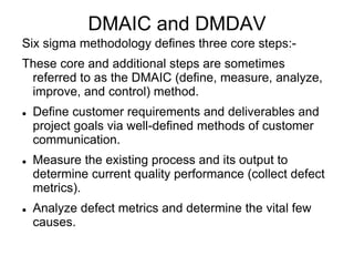 DMAIC and DMDAV
Six sigma methodology defines three core steps:-
These core and additional steps are sometimes
referred to as the DMAIC (define, measure, analyze,
improve, and control) method.
 Define customer requirements and deliverables and
project goals via well-defined methods of customer
communication.
 Measure the existing process and its output to
determine current quality performance (collect defect
metrics).
 Analyze defect metrics and determine the vital few
causes.
 