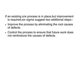 If an existing s/w process is in place,but improvement
is required,six sigma suggest two additional steps:-
 Improve the process by eliminating the root causes
of defects.
 Control the process to ensure that future work does
not reintroduce the causes of defects.
 