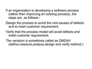 If an organization is developing a software process
(rather than improving an existing process), the
steps are as follows:-
Design the process to avoid the root causes of defects
and to meet customer requirement.
Verify that the process model will avoid defects and
meet customer requirement.
The variation is sometimes called as DMDAV
(define,measure,analyze,design and verify method.)
 