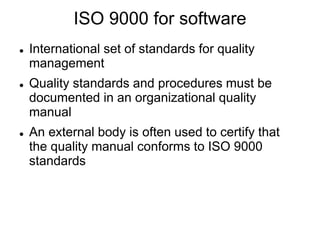 ISO 9000 for software
 International set of standards for quality
management
 Quality standards and procedures must be
documented in an organizational quality
manual
 An external body is often used to certify that
the quality manual conforms to ISO 9000
standards
 