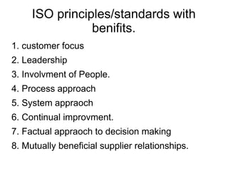 ISO principles/standards with
benifits.
1. customer focus
2. Leadership
3. Involvment of People.
4. Process approach
5. System appraoch
6. Continual improvment.
7. Factual appraoch to decision making
8. Mutually beneficial supplier relationships.
 