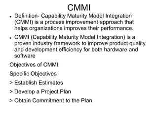 CMMI
 Definition- Capability Maturity Model Integration
(CMMI) is a process improvement approach that
helps organizations improves their performance.
 CMMI (Capability Maturity Model Integration) is a
proven industry framework to improve product quality
and development efficiency for both hardware and
software
Objectives of CMMI:
Specific Objectives
> Establish Estimates
> Develop a Project Plan
> Obtain Commitment to the Plan
 