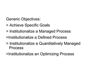 Generic Objectives:
> Achieve Specific Goals
> Institutionalize a Managed Process
>Institutionalize a Defined Process
> Institutionalize a Quantitatively Managed
Process
>Institutionalize an Optimizing Process
 