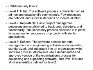  CMMI maturity levels:
 Level 1: Initial. The software process is characterized as
ad hoc and occasionally even chaotic. Few processes
are defined, and success depends on individual effort.
 Level 2: Repeatable. Basic project management
processes are established to track cost, schedule, and
functionality. The necessary process discipline is in place
to repeat earlier successes on projects with similar
applications.
 Level 3: Defined. The software process for both
management and engineering activities is documented,
standardized, and integrated into an organization wide
software process. All projects use a documented and
approved version of the organization's process for
developing and supporting software. This level includes
all characteristics defined for level2
 