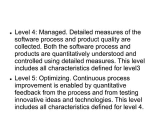  Level 4: Managed. Detailed measures of the
software process and product quality are
collected. Both the software process and
products are quantitatively understood and
controlled using detailed measures. This level
includes all characteristics defined for level3
 Level 5: Optimizing. Continuous process
improvement is enabled by quantitative
feedback from the process and from testing
innovative ideas and technologies. This level
includes all characteristics defined for level 4.
 