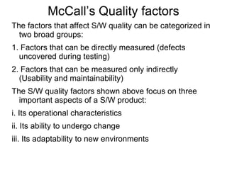 McCall’s Quality factors
The factors that affect S/W quality can be categorized in
two broad groups:
1. Factors that can be directly measured (defects
uncovered during testing)
2. Factors that can be measured only indirectly
(Usability and maintainability)
The S/W quality factors shown above focus on three
important aspects of a S/W product:
i. Its operational characteristics
ii. Its ability to undergo change
iii. Its adaptability to new environments
 