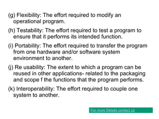 (g) Flexibility: The effort required to modify an
operational program.
(h) Testability: The effort required to test a program to
ensure that it performs its intended function.
(i) Portability: The effort required to transfer the program
from one hardware and/or software system
environment to another.
(j) Re usability: The extent to which a program can be
reused in other applications- related to the packaging
and scope f the functions that the program performs.
(k) Interoperability: The effort required to couple one
system to another.
For more Details contact us
 