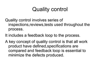 Quality control
Quality control involves series of
inspections,reviews,tests used throughout the
process.
It includes a feedback loop to the process.
A key concept of quality control is that all work
product have defined,specifications are
compared and feedback loop is essential to
minimize the defects produced.
 