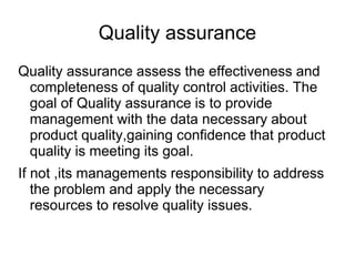 Quality assurance
Quality assurance assess the effectiveness and
completeness of quality control activities. The
goal of Quality assurance is to provide
management with the data necessary about
product quality,gaining confidence that product
quality is meeting its goal.
If not ,its managements responsibility to address
the problem and apply the necessary
resources to resolve quality issues.
 