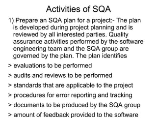 Activities of SQA
1) Prepare an SQA plan for a project:- The plan
is developed during project planning and is
reviewed by all interested parties. Quality
assurance activities performed by the software
engineering team and the SQA group are
governed by the plan. The plan identifies
> evaluations to be performed
> audits and reviews to be performed
> standards that are applicable to the project
> procedures for error reporting and tracking
> documents to be produced by the SQA group
> amount of feedback provided to the software
 