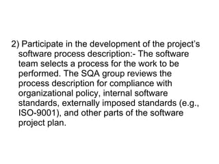 2) Participate in the development of the project’s
software process description:- The software
team selects a process for the work to be
performed. The SQA group reviews the
process description for compliance with
organizational policy, internal software
standards, externally imposed standards (e.g.,
ISO-9001), and other parts of the software
project plan.
 