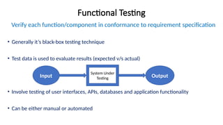 Functional Testing
Verify each function/component in conformance to requirement specification
• Generally it’s black-box testing technique
• Test data is used to evaluate results (expected v/s actual)
• Involve testing of user interfaces, APIs, databases and application functionality
• Can be either manual or automated
Input
System Under
Testing Output
 