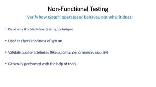 Non-Functional Testing
Verify how system operates or behaves, not what it does
• Generally it’s black-box testing technique
• Used to check readiness of system
• Validate quality attributes (like usability, performance, security)
• Generally performed with the help of tools
 