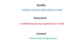 Control
Meeting customer expectations or needs
Assurance
A confidence given by organization or vendor
Quality
Test or verify actual product
 