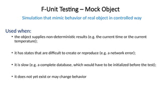 F-Unit Testing – Mock Object
Simulation that mimic behavior of real object in controlled way
Used when:
• the object supplies non-deterministic results (e.g. the current time or the current
temperature);
• it has states that are difficult to create or reproduce (e.g. a network error);
• it is slow (e.g. a complete database, which would have to be initialized before the test);
• it does not yet exist or may change behavior
 