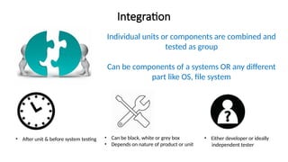 Integration
Individual units or components are combined and
tested as group
Can be components of a systems OR any different
part like OS, file system
• After unit & before system testing • Can be black, white or grey box
• Depends on nature of product or unit
• Either developer or ideally
independent tester
 